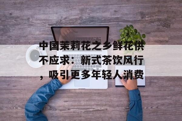 中国茉莉花之乡鲜花供不应求：新式茶饮风行，吸引更多年轻人消费-第1张图片-