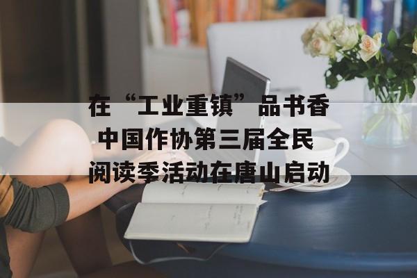 在“工业重镇”品书香 中国作协第三届全民阅读季活动在唐山启动-第1张图片-