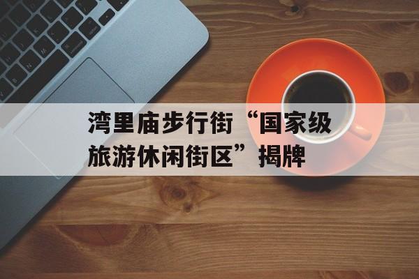 湾里庙步行街“国家级旅游休闲街区”揭牌-第1张图片-
