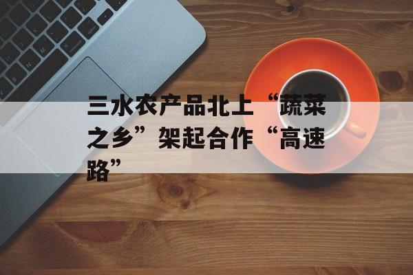 三水农产品北上“蔬菜之乡”架起合作“高速路”-第1张图片-