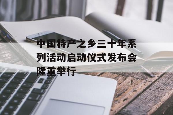 中国特产之乡三十年系列活动启动仪式发布会隆重举行-第1张图片-