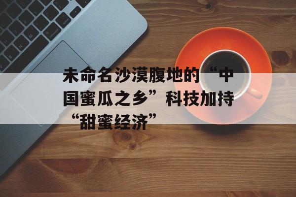 未命名沙漠腹地的“中国蜜瓜之乡”科技加持“甜蜜经济”-第1张图片-