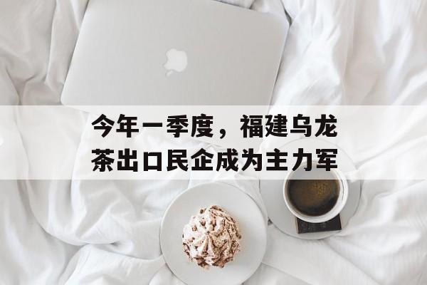 今年一季度，福建乌龙茶出口民企成为主力军-第1张图片-