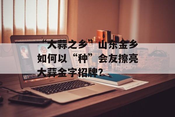 “大蒜之乡”山东金乡如何以“种”会友擦亮大蒜金字招牌？-第1张图片-