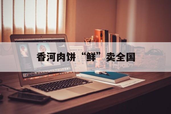 香河肉饼“鲜”卖全国-第1张图片-