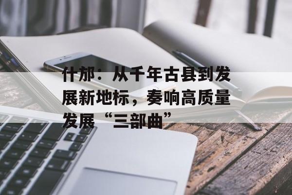 什邡：从千年古县到发展新地标，奏响高质量发展“三部曲”-第1张图片-