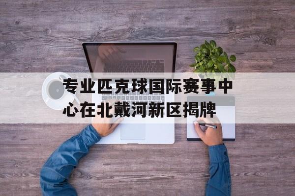 专业匹克球国际赛事中心在北戴河新区揭牌-第1张图片-