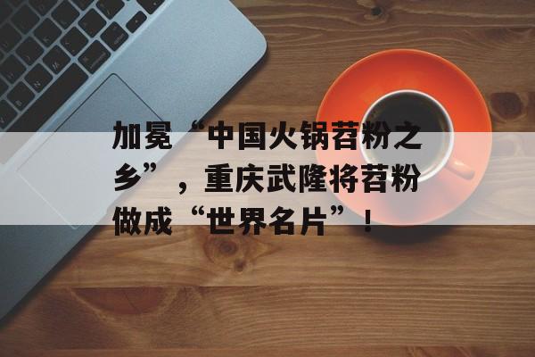 加冕“中国火锅苕粉之乡”，重庆武隆将苕粉做成“世界名片”！-第1张图片-