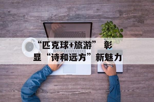 “匹克球+旅游” 彰显“诗和远方”新魅力-第1张图片-