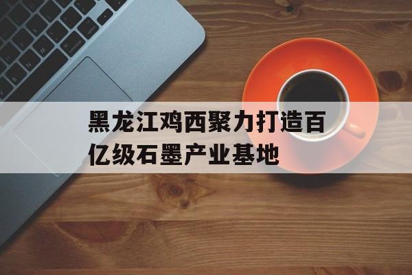 黑龙江鸡西聚力打造百亿级石墨产业基地-第1张图片-
