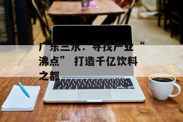 广东三水：寻找产业“沸点” 打造千亿饮料之都-第1张图片-