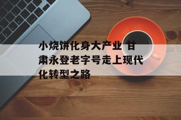 小烧饼化身大产业 甘肃永登老字号走上现代化转型之路-第1张图片-
