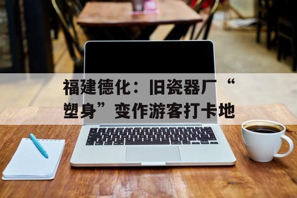 福建德化：旧瓷器厂“塑身”变作游客打卡地-第1张图片-