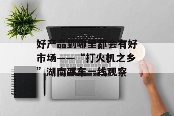 好产品到哪里都会有好市场——“打火机之乡”湖南邵东一线观察-第1张图片-
