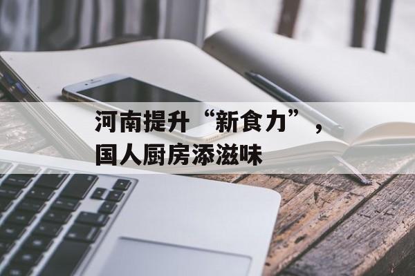 河南提升“新食力”，国人厨房添滋味-第1张图片-