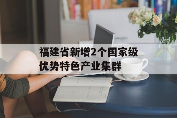 福建省新增2个国家级优势特色产业集群-第1张图片-
