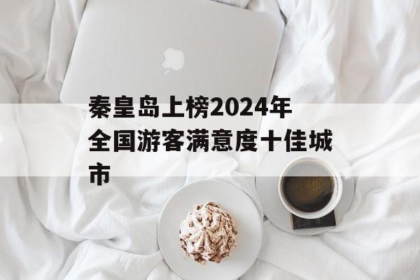 秦皇岛上榜2024年全国游客满意度十佳城市-第1张图片-