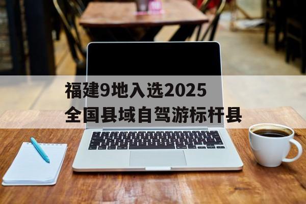 福建9地入选2025全国县域自驾游标杆县-第1张图片-