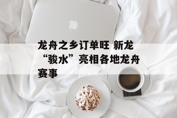龙舟之乡订单旺 新龙“骏水”亮相各地龙舟赛事-第1张图片-