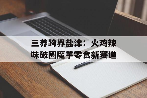 三养跨界盐津：火鸡辣味破圈魔芋零食新赛道-第1张图片-