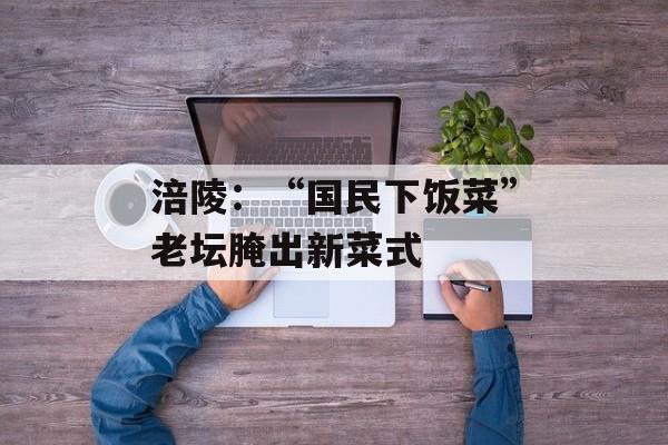 涪陵：“国民下饭菜”老坛腌出新菜式-第1张图片-