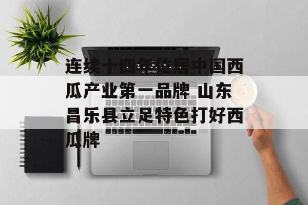 连续十四年位居中国西瓜产业第一品牌 山东昌乐县立足特色打好西瓜牌-第1张图片-
