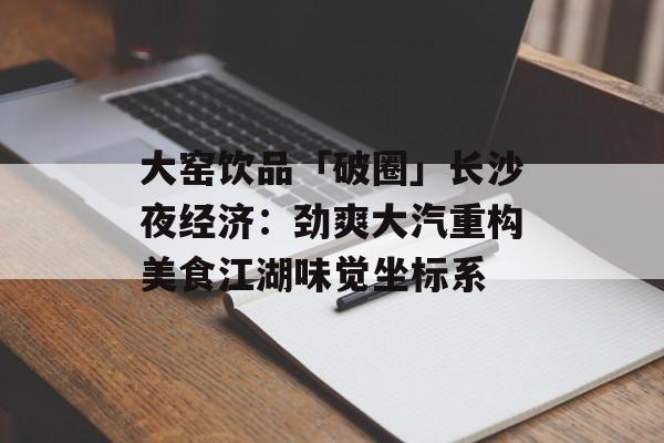 大窑饮品「破圈」长沙夜经济：劲爽大汽重构美食江湖味觉坐标系-第1张图片-