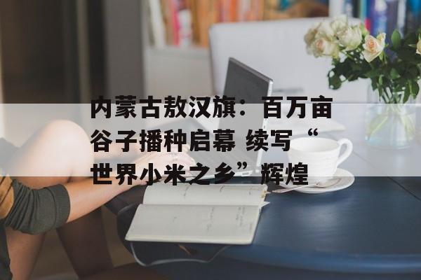 内蒙古敖汉旗：百万亩谷子播种启幕 续写“世界小米之乡”辉煌-第1张图片-