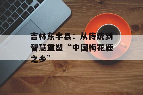 吉林东丰县：从传统到智慧重塑“中国梅花鹿之乡”-第1张图片-