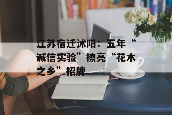 江苏宿迁沭阳：五年“诚信实验”擦亮“花木之乡”招牌-第1张图片-