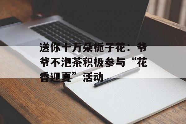 送你十万朵栀子花：爷爷不泡茶积极参与“花香迎夏”活动-第1张图片-