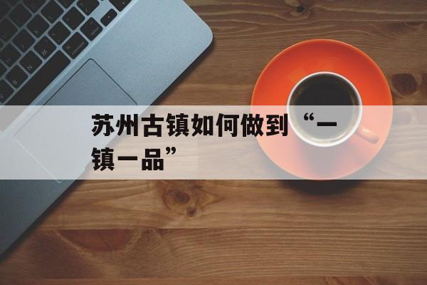 苏州古镇如何做到“一镇一品”-第1张图片-