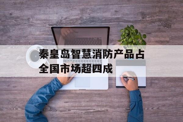 秦皇岛智慧消防产品占全国市场超四成-第1张图片-
