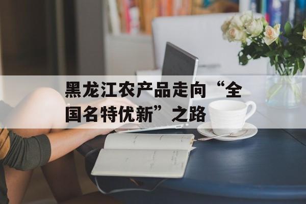 黑龙江农产品走向“全国名特优新”之路-第1张图片-