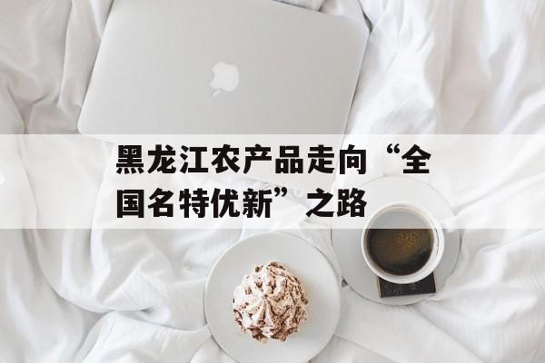黑龙江农产品走向“全国名特优新”之路-第1张图片-