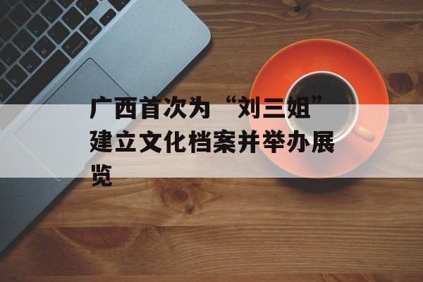 广西首次为“刘三姐”建立文化档案并举办展览-第1张图片-
