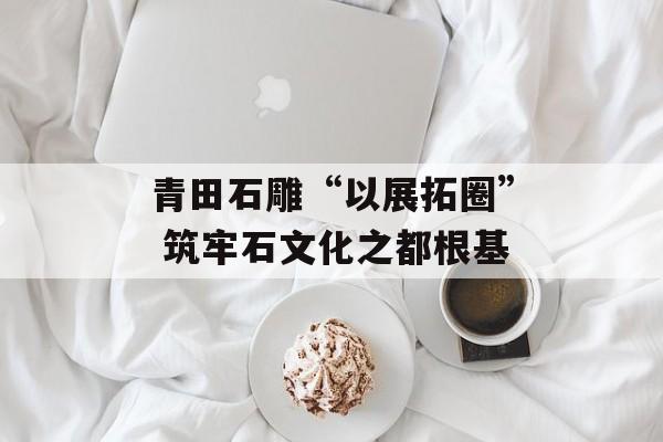 青田石雕“以展拓圈” 筑牢石文化之都根基-第1张图片-
