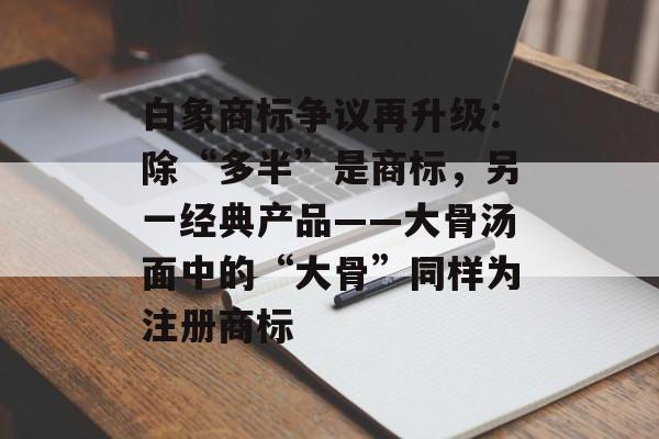 白象商标争议再升级：除“多半”是商标，另一经典产品——大骨汤面中的“大骨”同样为注册商标-第1张图片-