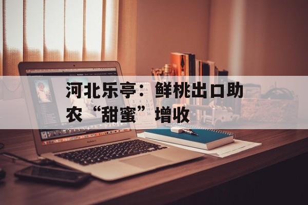 河北乐亭：鲜桃出口助农“甜蜜”增收-第1张图片-