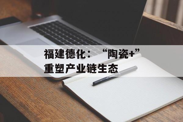 福建德化：“陶瓷+”重塑产业链生态-第1张图片-