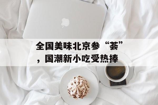全国美味北京参“荟”，国潮新小吃受热捧-第1张图片-