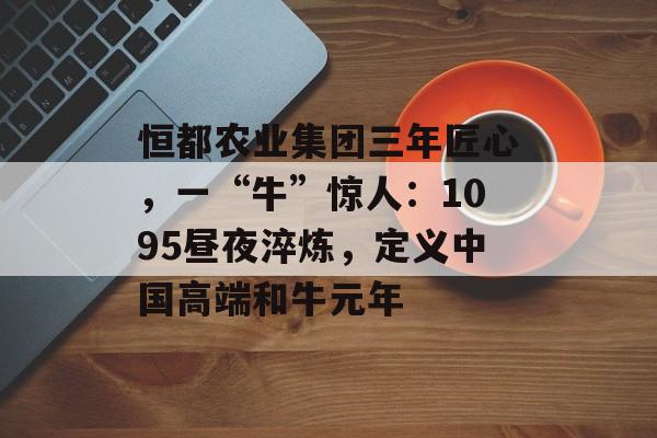 恒都农业集团三年匠心，一“牛”惊人：1095昼夜淬炼，定义中国高端和牛元年-第1张图片-