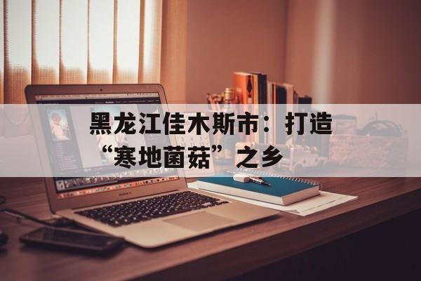 黑龙江佳木斯市：打造“寒地菌菇”之乡-第1张图片-