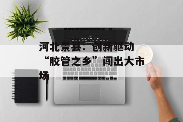 河北景县：创新驱动 “胶管之乡”闯出大市场-第1张图片-
