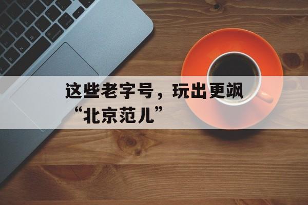 这些老字号，玩出更飒“北京范儿”-第1张图片-
