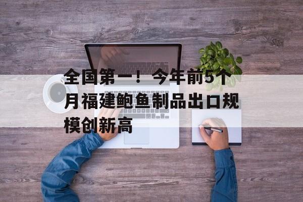 全国第一！今年前5个月福建鲍鱼制品出口规模创新高-第1张图片-