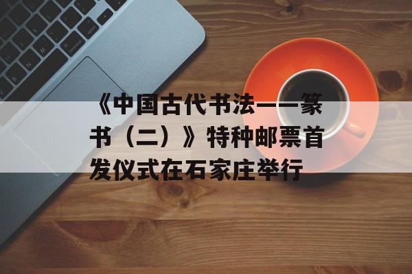 《中国古代书法——篆书（二）》特种邮票首发仪式在石家庄举行-第1张图片-