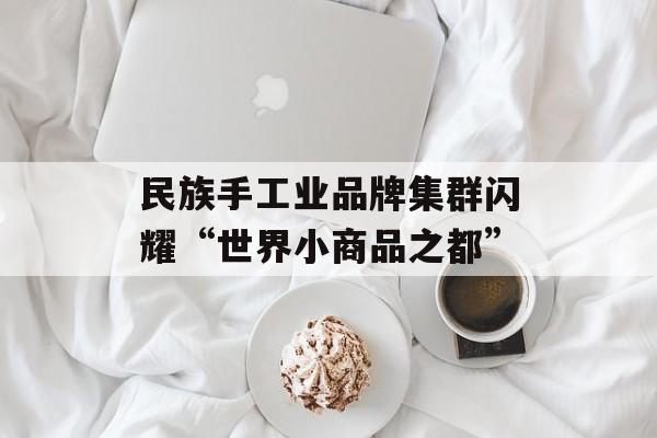 民族手工业品牌集群闪耀“世界小商品之都”-第1张图片- 民族手工业品牌集群闪耀“世界小商品之都”-第1张图片-