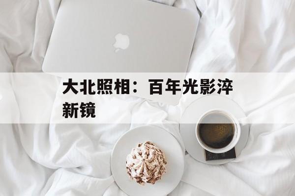 大北照相：百年光影淬新镜-第1张图片-