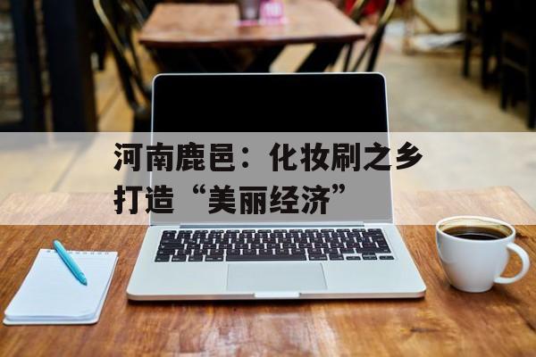 河南鹿邑：化妆刷之乡打造“美丽经济”-第1张图片-